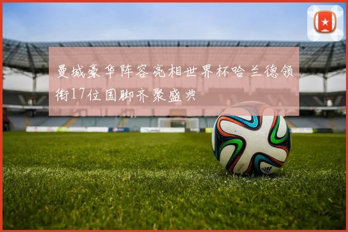 曼城豪华阵容亮相世界杯哈兰德领衔17位国脚齐聚盛典