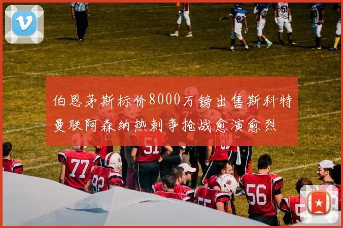 伯恩茅斯标价8000万镑出售斯科特曼联阿森纳热刺争抢战愈演愈烈