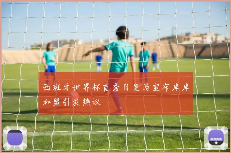 西班牙世界杯首秀日皇马宣布库库加盟引发热议