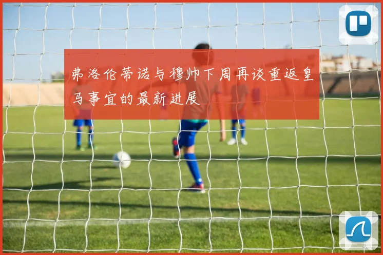弗洛伦蒂诺与穆帅下周再谈重返皇马事宜的最新进展