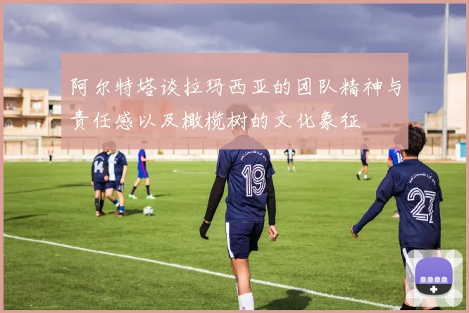 阿尔特塔谈拉玛西亚的团队精神与责任感以及橄榄树的文化象征