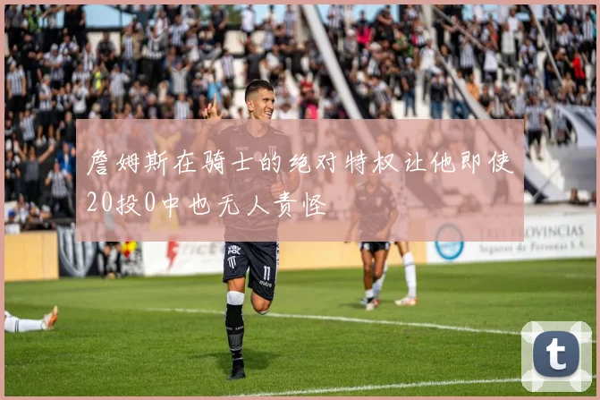 詹姆斯在骑士的绝对特权让他即使20投0中也无人责怪