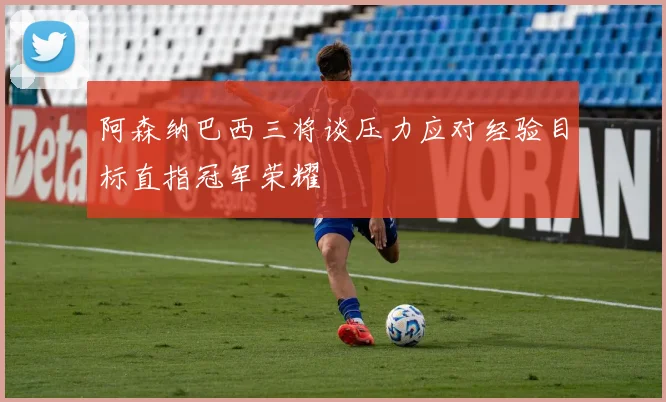 阿森纳巴西三将谈压力应对经验目标直指冠军荣耀