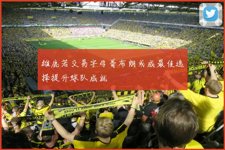 雄鹿若交易字母哥布朗或成最佳选择提升球队成就