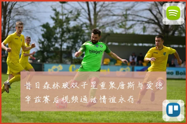 昔日森林狼双子星重聚唐斯与爱德华兹赛后视频通话情谊永存
