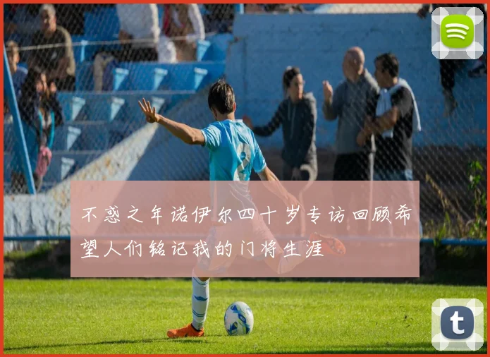 不惑之年诺伊尔四十岁专访回顾希望人们铭记我的门将生涯