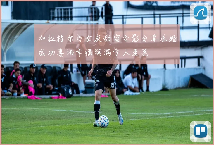 加拉格尔与女友甜蜜合影分享求婚成功喜讯幸福满满令人羡慕