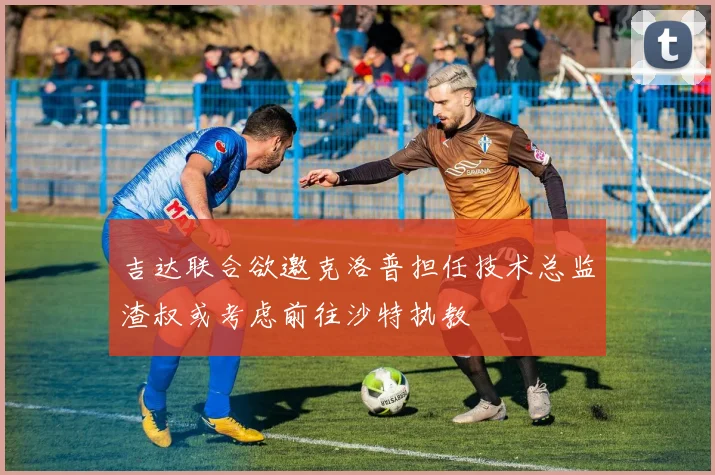 吉达联合欲邀克洛普担任技术总监渣叔或考虑前往沙特执教