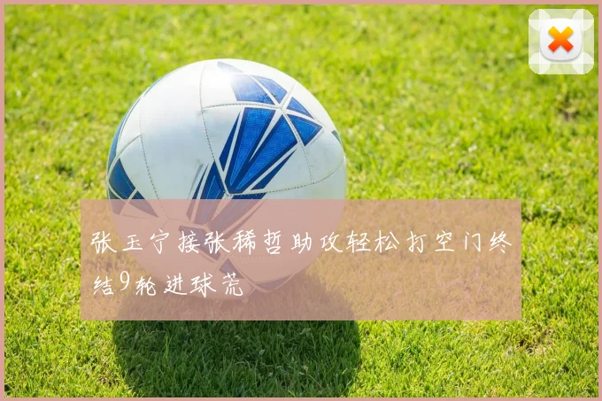 张玉宁接张稀哲助攻轻松打空门终结9轮进球荒