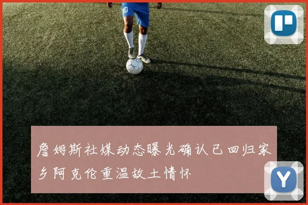 詹姆斯社媒动态曝光确认已回归家乡阿克伦重温故土情怀