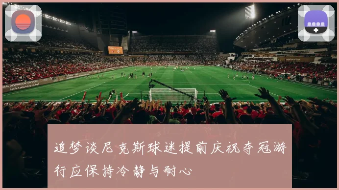 追梦谈尼克斯球迷提前庆祝夺冠游行应保持冷静与耐心