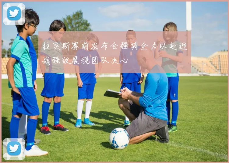 拉莫斯赛前发布会强调全力以赴迎战强敌展现团队决心