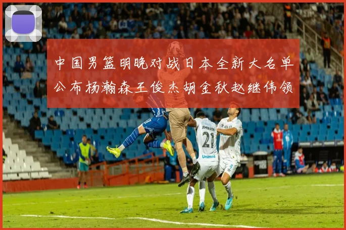 中国男篮明晚对战日本全新大名单公布杨瀚森王俊杰胡金秋赵继伟领衔出战