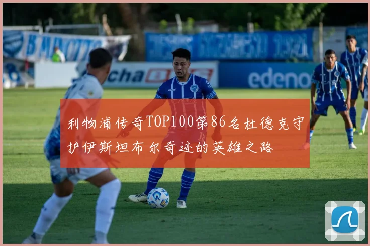 利物浦传奇TOP100第86名杜德克守护伊斯坦布尔奇迹的英雄之路