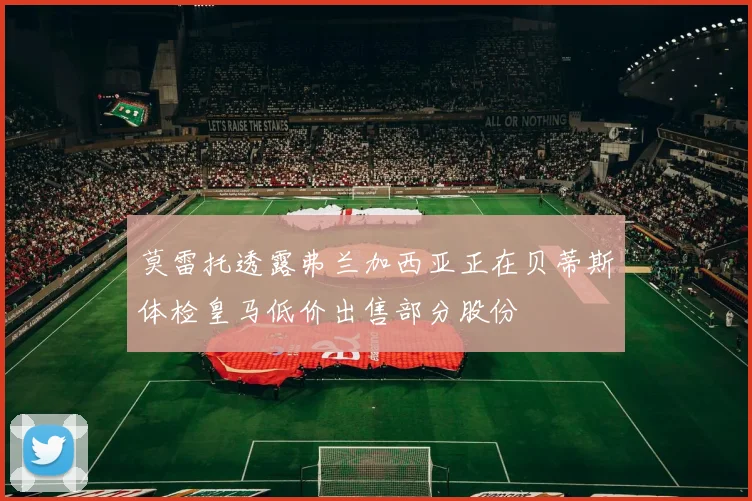 莫雷托透露弗兰加西亚正在贝蒂斯体检皇马低价出售部分股份