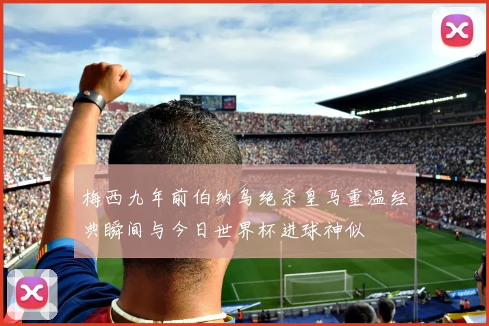 梅西九年前伯纳乌绝杀皇马重温经典瞬间与今日世界杯进球神似