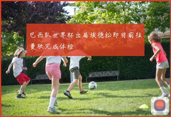 巴西队世界杯出局埃德松即将前往曼联完成体检