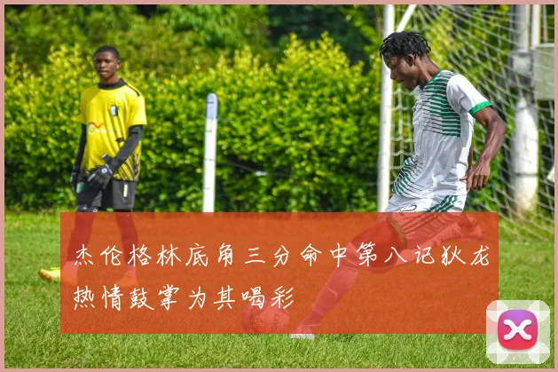 杰伦格林底角三分命中第八记狄龙热情鼓掌为其喝彩