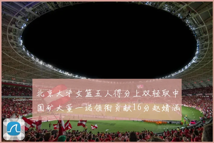 北京大学女篮五人得分上双轻取中国矿大董一诺领衔贡献16分赵婧涵接近双双