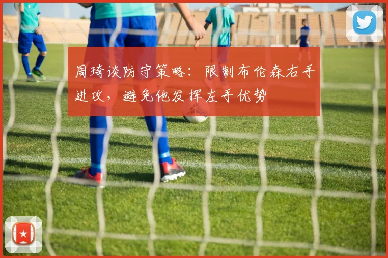 周琦谈防守策略：限制布伦森右手进攻，避免他发挥左手优势