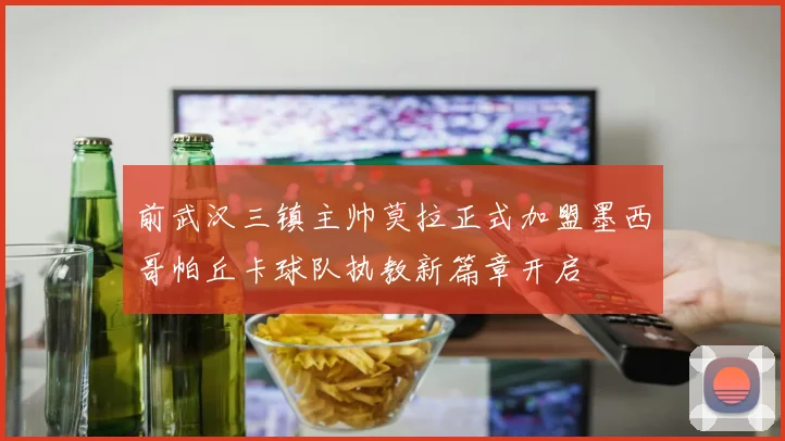 前武汉三镇主帅莫拉正式加盟墨西哥帕丘卡球队执教新篇章开启