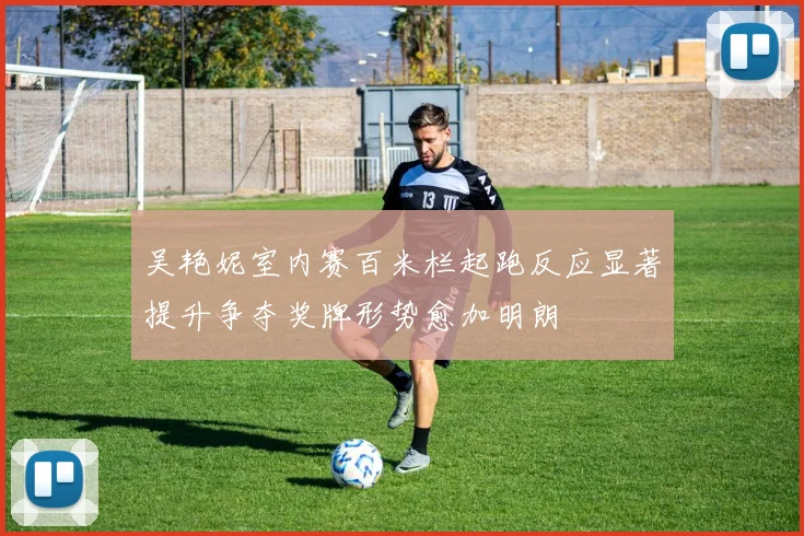 吴艳妮室内赛百米栏起跑反应显著提升争夺奖牌形势愈加明朗