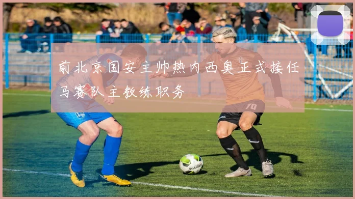 前北京国安主帅热内西奥正式接任马赛队主教练职务