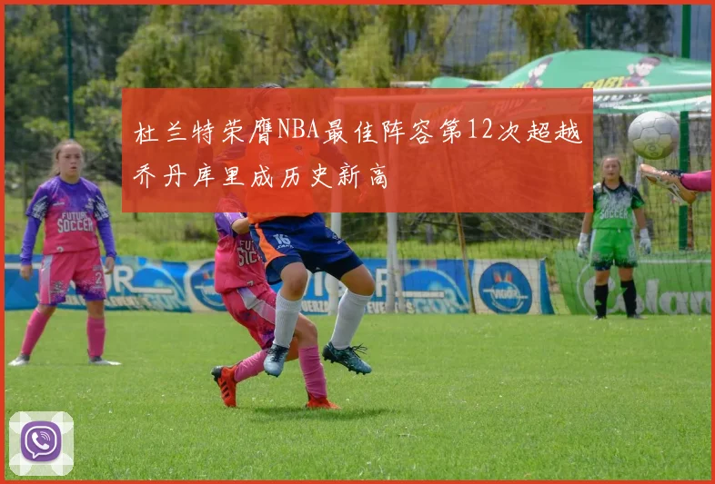 杜兰特荣膺NBA最佳阵容第12次超越乔丹库里成历史新高
