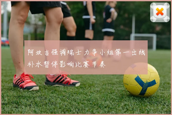 阿坎吉强调瑞士力争小组第一出线补水暂停影响比赛节奏