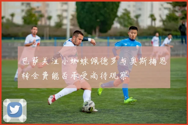 巴萨关注小蜘蛛佩德罗与奥斯梅恩转会费能否承受尚待观察