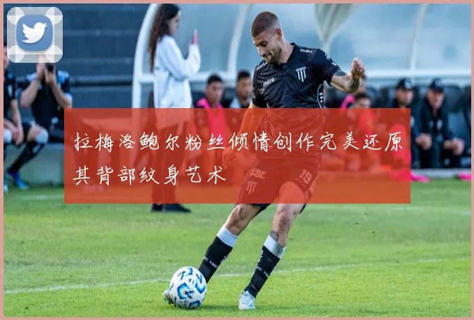 拉梅洛鲍尔粉丝倾情创作完美还原其背部纹身艺术