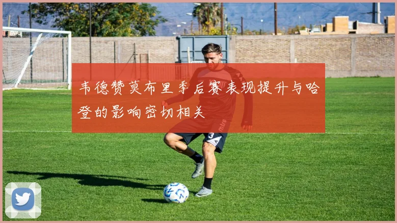 韦德赞莫布里季后赛表现提升与哈登的影响密切相关