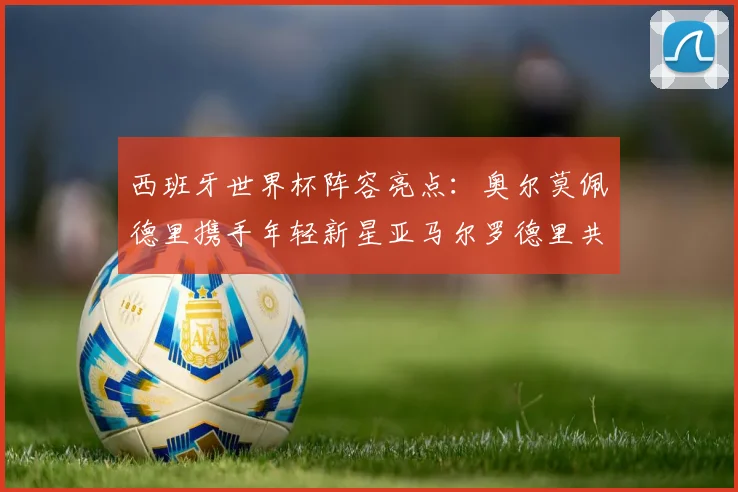西班牙世界杯阵容亮点：奥尔莫佩德里携手年轻新星亚马尔罗德里共赴荣耀之战